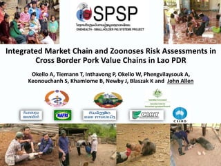 Integrated Market Chain and Zoonoses Risk Assessments in
Cross Border Pork Value Chains in Lao PDR
Okello A, Tiemann T, Inthavong P, Okello W, Phengvilaysouk A,
Keonouchanh S, Khamlome B, Newby J, Blaszak K and John Allen
 