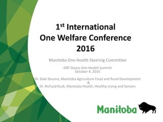 1st International
One Welfare Conference
2016
Manitoba One Health Steering Committee
GRF Davos One Health Summit
October 4, 2015
Dr. Dale Douma, Manitoba Agriculture Food and Rural Development
&
Dr. Richard Rusk, Manitoba Health, Healthy Living and Seniors
 