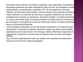 sectoriales sobre sistemas de energía, transporte y agro-regionales). No obstante, las
tecnologías genéricas que están emergiendo cada vez más, se consideran cruciales
(biotecnología, nanotecnología, materiales, TIC. Ver los respectivos informes).
Además, los desarrollos transversales, como los servicios de productos orientados al
medio ambiente, (ver informes de servicios) y la gestión ambiental y de recursos,
probablemente crecerán en importancia. Se aprecia también un cambio fundamental
en el paso del análisis sobre el impacto ambiental al análisis sobre las interacciones
de la ecología y la sociedad, en la que los límites para valorar el impacto ambiental
llevan a conclusiones diferentes.
Las tecnologías ambientales no son sólo de gran importancia en Europa sino que
representan un mercado mundial de crecimiento rápido que ofrece oportunidades
significativas para la exportación. Sin embargo, debido a diferencias regionales en
reglamentos y prácticas, se observa que en algunas áreas de estas tecnologías
también
hay una fuerte especialización local, que implica una necesidad de proporcionar
soluciones a nivel local o regional adaptadas.
 