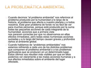 Cuando decimos “el problema ambiental” nos referimos al
problema producido por la humanidad a lo largo de la
historia, al problema que afecta a nuestro planeta y a todos
nosotros. Este gran problema de fondo no es fácil de ver
para muchas personas, porque está producido por la suma
todas las pequeñas acciones de cada integrante de la
humanidad, acciones que a primera vista
nos parecen correctas por que no observamos en ellas
efectos inmediatos, pero todas estas numerosas acciones
sumadas y a lo largo del tiempo causan graves y profundos
daños al ambiente global.
Cuando hablamos de “problemas ambientales” nos
estamos refiriendo a cada uno de los distintos problemas
que componen el problema ambiental o a los problemas
particulares que se producen en un determinado lugar.
Estos últimos nos resultan más visibles por que en ellos
podemos ver claramente a las malas acciones humanas y a
sus efectos inmediatos sobre el ambiente del lugar
afectado.
 