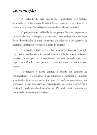 INTRODUÇÃO

          A Grafia Braille para Informática é constituída pelo material
signográfico e pelas normas de aplicação para a sua correta utilização na
escrita e na leitura. A matéria é exposta ao longo de três capítulos.

          O primeiro trata do Braille de seis pontos. Nele são expressos os
princípios básicos, com especial ênfase para o sistema de prefixação criado.
Listas diversificadas de sinais, as normas de aplicação e um conjunto de
exemplos ilustrativos preenchem o resto do capítulo.

          O segundo capítulo aborda o Braille de oito pontos, a explicitação
das opções tomadas na codificação dos sinais, a relação entre a simbologia
de seis e de oito pontos e é completado com duas listas de sinais, uma
impressa em Braille de seis pontos e a outra impressa em Braille de oito
pontos.

          No terceiro e último capítulo é exposto um conjunto de
recomendações e disposições finais tendentes a melhorar a utilização
e aplicação da presente grafia, prevendo-se, também, mecanismos que
assegurem o seu constante aperfeiçoamento, de forma a preservar a
unificação e padronização alcançadas entre Portugal e Brasil e que se deseja
extensíveis a todo o espaço lusófono.
 