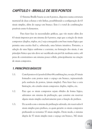 CAPÍTULO I - BRAILLE DE SEIS PONTOS
        O Sistema Braille baseia-se em 6 pontos, dispostos numa estrutura
matricial de duas colunas e três linhas, possibilitando a configuração de 63
sinais simples, além do espaço em branco. Este é o total de combinações
possíveis entre 6 elementos.

        Para fazer face às necessidades gráficas, que vão muito além dos
63 sinais impostos por um sistema de 6 pontos, urge que a criação de sinais
compostos (duplos, triplos, etc.) seja conseguida com base numa lógica que
permita uma escrita fácil e, sobretudo, uma leitura intuitiva. Portanto, a
adoção de uma lógica uniforme e coerente, na formação dos sinais, é um
princípio básico que não deve ser sacrificado em prol de nenhum outro, sob
pena de construirmos um sistema pouco sólido, principalmente na criação
de sinais compostos.


1. PRINCÍPIOS BÁSICOS

1.1.      Com 6 pontos só é possível obter 64 combinações, ou seja, 63 sinais
          formados com pontos mais o espaço em branco, representado
          pela ausência de pontos, (sinais simples). Para fazer face a esta
          limitação, são criados sinais compostos: duplos, triplos, etc.

1.2.      Para que os sinais compostos sejam obtidos de forma lógica,
          adotamos um sistema de prefixação, que consiste em reservar
          alguns sinais simples exclusivamente para a função de prefixos.

1.3.      De acordo com o sistema de prefixação adotado, são reservados 6
          sinais simples para prefixos, os quais gerarão os sinais compostos
          prefixando os restantes 57 sinais simples. Deste modo, o sistema
          dispõe de 57 sinais simples mais o espaço em branco, 342 sinais


                                                                                11
 