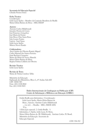 Secretaria de Educação Especial
Cláudia Pereira Dutra

Ficha Técnica
Coordenação:
Lêda Lucia Spelta – Membro da Comissão Brasileira do Braille
Maria Glória Batista da Mota – MEC/SEESP

Autores
Antonio Carlos Hildebrandt
Januário Pereira do Couto
José Francisco Gonçalves
José Maria de Freitas
João Bosco Dias Santa Rosa
João Loures Fontes
Laércio Sant’Anna
Lêda Lucia Spelta
Márcio Neves Penido

Colaboradores
Ana Cristina de Oliveira Romão Miguel
Carlos Manuel dos Santos Ferreira
Jonir Bechara Cerqueira
Maria da Glória de Souza Almeida
Maria Glória Batista da Mota
Regina Fátima Caldeira de Oliveira

Revisão Técnica
Lêda Lucia Spelta

Revisão de Texto
Maria de Fátima Cardoso Telles

Ministério da Educação
Esplanada dos Ministérios, Bloco L, 6º Andar, Sala 600
CEP: 70047-901
Fone: (61) 2104-8642
Fax: (61) 2104-9265

                     Dados Internacionais de Catalogação na Publicação (CIP)
                     Centro de Informação e Biblioteca em Educação (CIBEC)

            Grafia Braille para Informática / Coordenação:
                Lêda Lucia Spelta, Maria Glória Batista da
                Mota ; Autores: Antônio Carlos Hildebrandt
                ... [ et al.] . – Brasília : MEC, SEESP 2004.
                                                       ,
                52 p.
            1.Educação especial. 2. Grafia Braille. 3.
            Informática. I. Spelta, Lêda Lucia. II. Mota,
            Maria Glória Batista da. III. Hildebrandt, Antônio Carlos. IV. Brasil.
            Ministério da Educação. Secretaria de
            Educação Especial.
                                                                             CDU 376.352
 