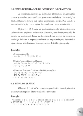 6.3. SINAL DELIMITADOR DE CONTEXTO INFORMÁTICO

         A ocorrência crescente de expressões informáticas em diferentes
contextos e na literatura cotidiana, gerou a necessidade de criar condições
braillográficas que tornem fácil e clara a sua leitura e escrita. Para atender a
essa necessidade, foi criado o sinal delimitador de contexto informático.

         O sinal 11 (5 2) deve ser usado em textos não informáticos para
delimitar uma expressão informática. No início, tem de ser precedido de
espaço ou mudança de linha; no fim, tem de ser seguido de espaço ou
mudança de linha. A expressão informática enquadrada pelo delimitador
deve estar de acordo com os símbolos e regras definidos nesta grafia.


Exemplos:
  a) www.acapo.pt/dn
              a           a
  11www acapo pt4dn11

  b) http://www.perkins.pvt.k12.ma.us
                          a           a      a
  11http344www perkins pvt 1
  k#ab ma us11
          a       a

  c) Instituto Benjamin Constant <ibc@ibcnet.org.br>
  .Instituto .Benjamin
  .Constant 111[ibc:1
              a       a
  ibcnet org b1o11


6.4. SINAL DE BRANCO

         O branco % (146) só é representado quando tiver valor significativo
e a sua ausência puder alterar a cadeia de caracteres.

Exemplo:
 “bbbbbR e l a t ó r i obbbd ebbbC o n t r o l ebbbbb”
8%%%%%.r e l a t + r i o%%%d e1
  %%%.c o n t r o l e%%%%%8


                                                                                   31
 
