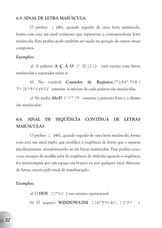 6.5. SINAL DE LETRA MAIÚSCULA

             O prefixo K (46), quando seguido de uma letra minúscula,
     forma com esta um sinal composto que representa a correspondente letra
     maiúscula. Este prefixo pode também ser usado na geração de outros sinais
     compostos.

     Exemplos:

             a) A palavra A Ç Ã O .a.&.>.o está escrita com letras
     maiúsculas e separadas entre si.

             b)   Na    variável    Contador     de   Registros.contador.
     de.registros somente as iniciais de cada palavra são maiúsculas.

             c) Na senha AbcD .abc.d somente a primeira letra e a última
     são maiúsculas.


     6.6.   SINAL      DE    SEQÜÊNCIA          CONTÍNUA      DE    LETRAS
     MAIÚSCULAS

             O prefixo . (46), quando seguido de uma letra maiúscula, forma
     com esta um sinal triplo, que modifica a seqüência de letras que o seguem
     imediatamente, transformando-as em letras maiúsculas. Este prefixo cessa
     a sua atuação de modificador de seqüência de símbolos quando a seqüência
     for interrompida por um espaço em branco ou por qualquer sinal diferente
     de letras, exceto pelo sinal de translineação.


     Exemplos:

             a) O DOS ..dos é um sistema operacional.

             b) O arquivo WINDOWS.INI ..windows ..ini                       e
                                                               a




32
 