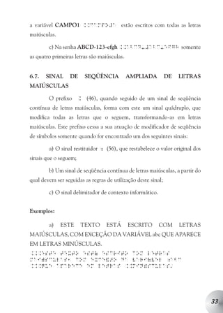 a variável CAMPO1 ..campo#a estão escritos com todas as letras
maiúsculas.

        c) Na senha ABCD-123-efgh ..abcd-#abc-efgh somente
as quatro primeiras letras são maiúsculas.


6.7.   SINAL      DE    SEQÜÊNCIA            AMPLIADA          DE   LETRAS
MAIÚSCULAS

        O prefixo . (46), quando seguido de um sinal de seqüência
contínua de letras maiúsculas, forma com este um sinal quádruplo, que
modifica todas as letras que o seguem, transformando-as em letras
maiúsculas. Este prefixo cessa a sua atuação de modificador de seqüência
de símbolos somente quando for encontrado um dos seguintes sinais:

        a) O sinal restituidor ; (56), que restabelece o valor original dos
sinais que o seguem;

        b) Um sinal de seqüência contínua de letras maiúsculas, a partir do
qual devem ser seguidas as regras de utilização deste sinal;

        c) O sinal delimitador de contexto informático.


Exemplos:

        a)    ESTE     TEXTO      ESTÁ       ESCRITO      COM       LETRAS
MAIÚSCULAS, COM EXCEÇÃO DA VARIÁVEL abc QUE APARECE
EM LETRAS MINÚSCULAS.
...este texto est( escrito com letras
mai)sculas1 com exce&>o da vari(vel ;abc
                                                                a
...que aparece em letras ..min)sculas




                                                                              33
 