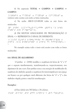 b) Na expressão TOTAL = CAMPO1 + CAMPO2 +
     CAMPO3
     ...total 7 campo#a 6 campo#b 6 ..campo#c as
     variáveis estão escritas com todas as letras maiúsculas.
              c) Na senha ABCD-123-EFGH todas as oito letras são
     maiúsculas.
     .na senha ...abcd-#abc-efgh ;todas as oito
     letras s>o mai)sculas
                                          a

              d) EM MUITAS LINGUAGENS DE PROGRAMAÇÃO O
     SINAL <> REPRESENTA O SINAL DE DIFERENTE.
     11...em muitas linguagens de programa&>o o
                                                                          a
     sinal 1[1o representa o sinal de diferente 1
     1
              No exemplo acima todo o texto está escrito com todas as letras
     maiúsculas.


     6.8. SINAL DE ALGARISMO

              O prefixo # (3456) modifica a seqüência de letras de “a” a “j”
     que o seguem imediatamente, transformando-as, respectivamente, nos
     algarismos de um a zero. Este prefixo cessa a sua atuação de modificador de
     seqüência de símbolos quando a seqüência for interrompida por um espaço
     em branco ou por qualquer sinal diferente das letras de “a” a “j” e dos
     símbolos vírgula, ponto e sinal de translineação.


     Exemplos:

              a) Esta tabela tem 365 linhas e 24 colunas.
                                                                          a
     .esta tabela tem #cfe linhas e #bd colunas




34
 