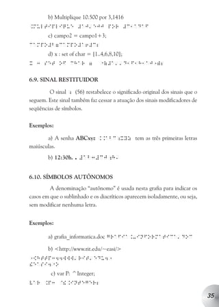 b) Multiplique 10.500 por 3,1416
                           a
.multiplique #aj ejj por #c1adaf
        c) campo2 = campo1+3;
campo#b7campo#a6#c2
        d) x : set of char = [1..4,6,8,10];
                                1       aa
x 3 set of char 7                 (#a         d1f1h1aj )2
                                                      1


6.9. SINAL RESTITUIDOR

        O sinal ; (56) restabelece o significado original dos sinais que o
seguem. Este sinal também faz cessar a atuação dos sinais modificadores de
seqüências de símbolos.


Exemplos:

       a) A senha ABCxyz ..abc;xyz tem as três primeiras letras
maiúsculas.
        b) 12:30h. . #ab3#cj;h
                                        a



6.10. SÍMBOLOS AUTÔNOMOS
         A denominação “autônomo” é usada nesta grafia para indicar os
casos em que o sublinhado e os diacríticos aparecem isoladamente, ou seja,
sem modificar nenhuma letra.


Exemplos:

        a) grafia_informatica.doc grafia.-informatica doc
                                                                 a


        b) <http://www.rit.edu/~easi/>
                    a      a
 [http344www rit edu4
1                                   1
         1
!easi4 o
         c) var P: ^Integer;
var .p3 @!.integer2

                                                                             35
 