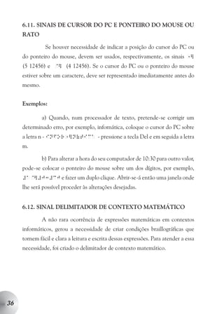 6.11. SINAIS DE CURSOR DO PC E PONTEIRO DO MOUSE OU
     RATO

               Se houver necessidade de indicar a posição do cursor do PC ou
     do ponteiro do mouse, devem ser usados, respectivamente, os sinais           ]
                                                                                1

     (5 12456) e @] (4 12456). Se o cursor do PC ou o ponteiro do mouse
     estiver sobre um caractere, deve ser representado imediatamente antes do
     mesmo.


     Exemplos:

              a) Quando, num processador de texto, pretende-se corrigir um
     determinado erro, por exemplo, infornática, coloque o cursor do PC sobre
     a letra n - infor ]n(tica - pressione a tecla Del e em seguida a letra
                        1

     m.

              b) Para alterar a hora do seu computador de 10:30 para outro valor,
     pode-se colocar o ponteiro do mouse sobre um dos dígitos, por exemplo,
     #a@]#j3#cj e fazer um duplo clique. Abrir-se-á então uma janela onde
     lhe será possível proceder às alterações desejadas.


     6.12. SINAL DELIMITADOR DE CONTEXTO MATEMÁTICO

              A não rara ocorrência de expressões matemáticas em contextos
     informáticos, gerou a necessidade de criar condições braillográficas que
     tornem fácil e clara a leitura e escrita dessas expressões. Para atender a essa
     necessidade, foi criado o delimitador de contexto matemático.




36
 