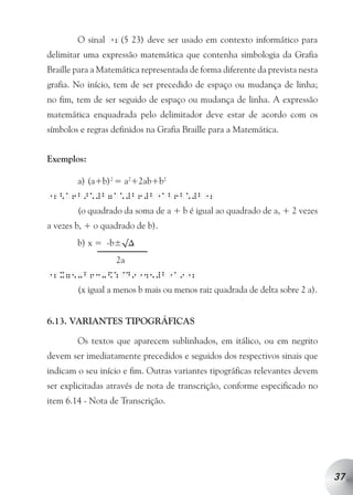 O sinal 12(5 23) deve ser usado em contexto informático para
delimitar uma expressão matemática que contenha simbologia da Grafia
Braille para a Matemática representada de forma diferente da prevista nesta
grafia. No início, tem de ser precedido de espaço ou mudança de linha;
no fim, tem de ser seguido de espaço ou mudança de linha. A expressão
matemática enquadrada pelo delimitador deve estar de acordo com os
símbolos e regras definidos na Grafia Braille para a Matemática.


Exemplos:

        a) (a+b)2 = a2+2ab+b2
12<a6b>*#b7a*#b6#b ab6b*#b 2
                             1             1

        (o quadrado da soma de a + b é igual ao quadrado de a, + 2 vezes
a vezes b, + o quadrado de b).
        b) x = -b±√∆
                   2a
12x75-b63-$:@d9 45#b a9 2
                        1          1   1

        (x igual a menos b mais ou menos raiz quadrada de delta sobre 2 a).


6.13. VARIANTES TIPOGRÁFICAS

        Os textos que aparecem sublinhados, em itálico, ou em negrito
devem ser imediatamente precedidos e seguidos dos respectivos sinais que
indicam o seu início e fim. Outras variantes tipográficas relevantes devem
ser explicitadas através de nota de transcrição, conforme especificado no
item 6.14 - Nota de Transcrição.




                                                                              37
 