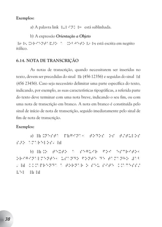 Exemplos:

                a) A palavra link _-link_3 está sublinhada.

                b) A expressão Orientação a Objeto
     _6_5.Orienta&>o a .Objeto_9_4 está escrita em negrito
     itálico.

     6.14. NOTA DE TRANSCRIÇÃO

                As notas de transcrição, quando necessitarem ser inseridas no
     texto, devem ser precedidas do sinal _( (456 12356) e seguidas do sinal _)
     (456 23456). Caso seja necessário delimitar uma parte específica do texto,
     indicando, por exemplo, as suas características tipográficas, a referida parte
     do texto deve terminar com uma nota breve, indicando o seu fim, ou com
     uma nota de transcrição em branco. A nota em branco é constituída pelo
     sinal de início de nota de transcrição, seguido imediatamente pelo sinal de
     fim de nota de transcrição.

     Exemplos:

                a) _(.nesta        p(gina1        todos        os    t/tulos
                            a
     s>o amarelos _)

                b) _(.o     texto       a   seguir         foi      escrito1
     originalmente1 usando fonte de tamanho #ab
         _) ...aprenda a tornar o seu site ..acess/
     a

     vel _(_)




38
 