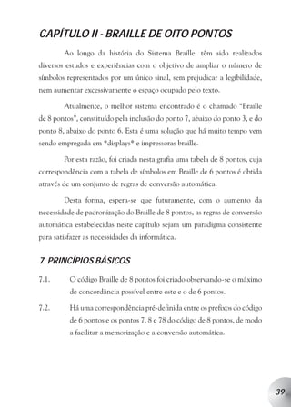 CAPÍTULO II - BRAILLE DE OITO PONTOS
        Ao longo da história do Sistema Braille, têm sido realizados
diversos estudos e experiências com o objetivo de ampliar o número de
símbolos representados por um único sinal, sem prejudicar a legibilidade,
nem aumentar excessivamente o espaço ocupado pelo texto.

        Atualmente, o melhor sistema encontrado é o chamado “Braille
de 8 pontos”, constituído pela inclusão do ponto 7, abaixo do ponto 3, e do
ponto 8, abaixo do ponto 6. Esta é uma solução que há muito tempo vem
sendo empregada em *displays* e impressoras braille.

        Por esta razão, foi criada nesta grafia uma tabela de 8 pontos, cuja
correspondência com a tabela de símbolos em Braille de 6 pontos é obtida
através de um conjunto de regras de conversão automática.

        Desta forma, espera-se que futuramente, com o aumento da
necessidade de padronização do Braille de 8 pontos, as regras de conversão
automática estabelecidas neste capítulo sejam um paradigma consistente
para satisfazer as necessidades da informática.


7. PRINCÍPIOS BÁSICOS

7.1.      O código Braille de 8 pontos foi criado observando-se o máximo
          de concordância possível entre este e o de 6 pontos.

7.2.      Há uma correspondência pré-definida entre os prefixos do código
          de 6 pontos e os pontos 7, 8 e 78 do código de 8 pontos, de modo
          a facilitar a memorização e a conversão automática.




                                                                               39
 