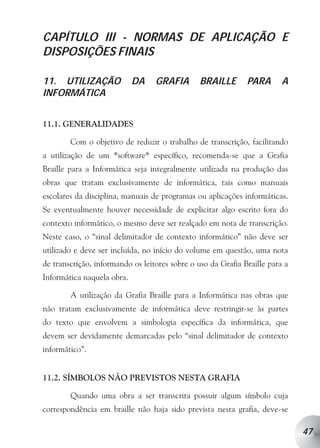 CAPÍTULO III - NORMAS DE APLICAÇÃO E
DISPOSIÇÕES FINAIS

11. UTILIZAÇÃO              DA    GRAFIA        BRAILLE       PARA       A
INFORMÁTICA


11.1. GENERALIDADES

        Com o objetivo de reduzir o trabalho de transcrição, facilitando
a utilização de um *software* específico, recomenda-se que a Grafia
Braille para a Informática seja integralmente utilizada na produção das
obras que tratam exclusivamente de informática, tais como manuais
escolares da disciplina, manuais de programas ou aplicações informáticas.
Se eventualmente houver necessidade de explicitar algo escrito fora do
contexto informático, o mesmo deve ser realçado em nota de transcrição.
Neste caso, o “sinal delimitador de contexto informático” não deve ser
utilizado e deve ser incluída, no início do volume em questão, uma nota
de transcrição, informando os leitores sobre o uso da Grafia Braille para a
Informática naquela obra.

        A utilização da Grafia Braille para a Informática nas obras que
não tratam exclusivamente de informática deve restringir-se às partes
do texto que envolvem a simbologia específica da informática, que
devem ser devidamente demarcadas pelo “sinal delimitador de contexto
informático”.


11.2. SÍMBOLOS NÃO PREVISTOS NESTA GRAFIA

        Quando uma obra a ser transcrita possuir algum símbolo cuja
correspondência em braille não haja sido prevista nesta grafia, deve-se

                                                                              47
 