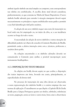 atribuir àquele símbolo um sinal simples ou composto, sem correspondente
     nas tabelas ora estabelecidas. A escolha deste sinal deverá considerar,
     preferentemente, os que constam na Tabela de Sinais Disponíveis. O novo
     símbolo braille adotado para atender à situação emergente deverá seguir
     necessariamente os princípios e regras estabelecidos nesta grafia e permitir
     a sua fácil identificação tátil pelos usuários.

              A adoção de um novo símbolo requer uma nota de transcrição no
     local onde este for empregado ou, no início da obra, se a sua incidência
     ocorrer ao longo de todo o texto.

              A necessidade da adoção de novos símbolos e outras situações de
     dificuldade poderão ser objeto de consulta à Comissão Brasileira do Braille,
     permitindo assim a efetiva interação entre esta e técnicos, professores e
     usuários desta grafia.

              As soluções encontradas e os símbolos adotados deverão ser
     comunicados à Comissão para análise e possível incorporação neste
     instrumento braillográfico.


     11.3. DISPOSIÇÃO DO TEXTO BRAILLE

              As edições em braille devem seguir, no que couber, a disposição
     dos textos impressos em tinta, levando em conta, principalmente, as
     especificidades da leitura tátil.

              No processo de transcrição de uma obra devem ser observadas
     a exata representação dos símbolos braille e o correto emprego das suas
     normas de aplicação. O atendimento ao que dispõe o Capítulo III da Grafia
     Braille para a Língua Portuguesa quanto aos títulos, subtítulos, referências
     ao texto, paginação, notas ao texto e outros itens, bem como a observância



48
 