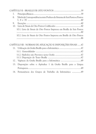 CAPÍTULO II - BRAILLE DE OITO PONTOS ................................................39
  7. Princípios Básicos .....................................................................................39
  8. Tabela de Correspondência entre Prefixos do Sistema de Seis Pontos e Pontos
      7, 8 e 78 ...............................................................................................40
  9. Exceções .................................................................................................40
  10. Lista de Sinais de Oito Pontos Codificados .............................................40
     10.1. Lista de Sinais de Oito Pontos Impressa em Braille de Seis Pontos
     ..................................................................................................................40
     10.2. Lista de Sinais de Oito Pontos Impressa em Braille de Oito Pontos
     ..................................................................................................................46

CAPÍTULO III - NORMAS DE APLICAÇÃO E DISPOSIÇÕES FINAIS ......47
  11. Utilização da Grafia Braille para a Informática .......................................47
      11.1. Generalidades ................................................................................47
      11.2. Símbolos não Previstos nesta Grafia ..............................................47
      11.3. Disposição do Texto Braille ...........................................................47
  12 . Vigência da Grafia Braille para a Informática ....................................49
     13. Disposições sobre o Apêndice 1 da Grafia Braille para a Língua
             Portuguesa..........................................................................................49
     14. Permanência dos Grupos de Trabalho da Informática ................49
 