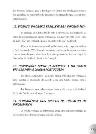 das Normas Técnicas para a Produção de Textos em Braille, garantirão a
boa qualidade do material braille produzido, favorecendo o processo ensino-
aprendizagem.


12. VIGÊNCIA DA GRAFIA BRAILLE PARA A INFORMÁTICA

        O emprego da Grafia Braille para a Informática na impressão de
obras de informática, em língua portuguesa, está previsto para o ano letivo
de 2003-2004 em Portugal e para o ano letivo de 2004 no Brasil.

        O presente instrumento braillográfico tem caráter experimental até
o final do ano de 2005, devendo então ser revisto, melhorado e reeditado
com as contribuições relevantes de todos quantos as fizerem chegar às
Comissões de Braille do Brasil e de Portugal.


13. DISPOSIÇÕES SOBRE O APÊNDICE 1 DA GRAFIA
BRAILLE PARA A LÍNGUA PORTUGUESA

        No Brasil, o Apêndice 1 da Grafia Braille para a Língua Portuguesa
deve manter-se atualizado de acordo com esta Grafia Braille para a
Informática.

        Em Portugal, a entrada em vigor desta grafia revoga o Apêndice 1
da Grafia Braille para a Língua Portuguesa.


14. PERMANÊNCIA DOS GRUPOS DE TRABALHO DA
INFORMÁTICA

        A rápida evolução da informática exige uma constante criação de
novos símbolos e formas de representação gráfica.




                                                                              49
 