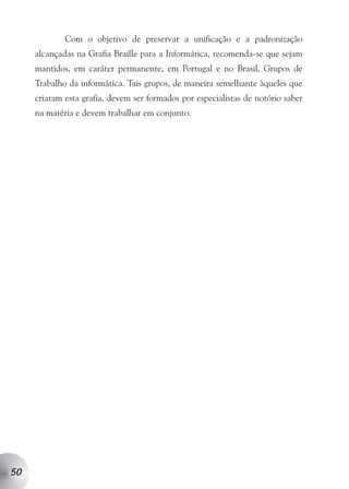 Com o objetivo de preservar a unificação e a padronização
     alcançadas na Grafia Braille para a Informática, recomenda-se que sejam
     mantidos, em caráter permanente, em Portugal e no Brasil, Grupos de
     Trabalho da informática. Tais grupos, de maneira semelhante àqueles que
     criaram esta grafia, devem ser formados por especialistas de notório saber
     na matéria e devem trabalhar em conjunto.




50
 