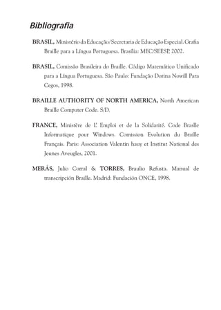 Bibliografia
BRASIL, Ministério da Educação/ Secretaria de Educação Especial. Grafia
     Braille para a Língua Portuguesa. Brasília: MEC/SEESP 2002.
                                                          ,

BRASIL, Comissão Brasileira do Braille. Código Matemático Unificado
     para a Língua Portuguesa. São Paulo: Fundação Dorina Nowill Para
     Cegos, 1998.

BRAILLE AUTHORITY OF NORTH AMERICA, North American
     Braille Computer Code. S/D.

FRANCE, Ministère de L Emploi et de la Solidarité. Code Braslle
                      ’
     Informatique pour Windows. Comission Evolution du Braille
     Français. Paris: Association Valentin hauy et Institut National des
     Jeunes Aveugles, 2001.

MERÁS, Julio Corral & TORRES, Braulio Refusta. Manual de
     transcripción Braille. Madrid: Fundación ONCE, 1998.
 