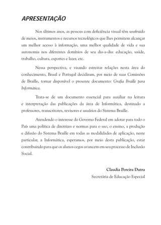 APRESENTAÇÃO

          Nos últimos anos, as pessoas com deficiência visual têm usufruido
de meios, instrumentos e recursos tecnológicos que lhes permitem alcançar
um melhor acesso à informação, uma melhor qualidade de vida e sua
autonomia nos diferentes domínios de seu dia-a-dia: educação, saúde,
trabalho, cultura, esportes e lazer, etc.

          Nessa perspectiva, e visando estreitar relações nesta área do
conhecimento, Brasil e Portugal decidiram, por meio de suas Comissões
de Braille, tornar disponível o presente documento: Grafia Braille para
Informática.

          Trata-se de um documento essencial para auxiliar na leitura
e interpretação das publicações da área de Informática, destinado a
professores, transcritores, revisores e usuários do Sistema Braille.

          Atendendo o interesse do Governo Federal em adotar para todo o
País uma política de diretrizes e normas para o uso, o ensino, a produção
e difusão do Sistema Braille em todas as modalidades de aplicação, neste
particular, a Informática, esperamos, por meio desta publicação, estar
contribuindo para que os alunos cegos avancem em seu processo de Inclusão
Social.


                                                      Claudia Pereira Dutra
                                            Secretária de Educação Especial
 