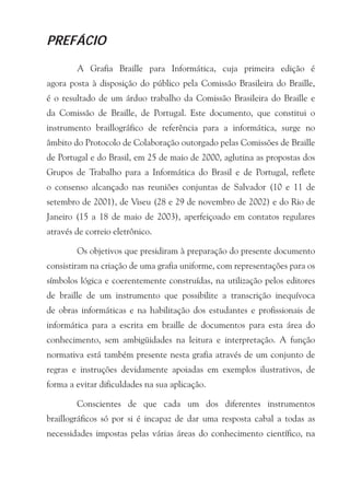 PREFÁCIO

        A Grafia Braille para Informática, cuja primeira edição é
agora posta à disposição do público pela Comissão Brasileira do Braille,
é o resultado de um árduo trabalho da Comissão Brasileira do Braille e
da Comissão de Braille, de Portugal. Este documento, que constitui o
instrumento braillográfico de referência para a informática, surge no
âmbito do Protocolo de Colaboração outorgado pelas Comissões de Braille
de Portugal e do Brasil, em 25 de maio de 2000, aglutina as propostas dos
Grupos de Trabalho para a Informática do Brasil e de Portugal, reflete
o consenso alcançado nas reuniões conjuntas de Salvador (10 e 11 de
setembro de 2001), de Viseu (28 e 29 de novembro de 2002) e do Rio de
Janeiro (15 a 18 de maio de 2003), aperfeiçoado em contatos regulares
através de correio eletrônico.

        Os objetivos que presidiram à preparação do presente documento
consistiram na criação de uma grafia uniforme, com representações para os
símbolos lógica e coerentemente construídas, na utilização pelos editores
de braille de um instrumento que possibilite a transcrição inequívoca
de obras informáticas e na habilitação dos estudantes e profissionais de
informática para a escrita em braille de documentos para esta área do
conhecimento, sem ambigüidades na leitura e interpretação. A função
normativa está também presente nesta grafia através de um conjunto de
regras e instruções devidamente apoiadas em exemplos ilustrativos, de
forma a evitar dificuldades na sua aplicação.

        Conscientes de que cada um dos diferentes instrumentos
braillográficos só por si é incapaz de dar uma resposta cabal a todas as
necessidades impostas pelas várias áreas do conhecimento científico, na
 