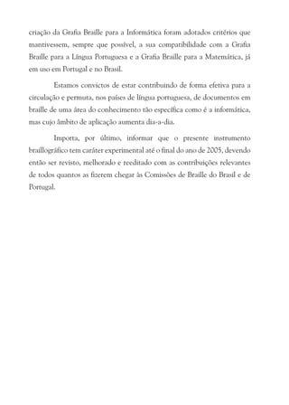 criação da Grafia Braille para a Informática foram adotados critérios que
mantivessem, sempre que possível, a sua compatibilidade com a Grafia
Braille para a Língua Portuguesa e a Grafia Braille para a Matemática, já
em uso em Portugal e no Brasil.

        Estamos convictos de estar contribuindo de forma efetiva para a
circulação e permuta, nos países de língua portuguesa, de documentos em
braille de uma área do conhecimento tão específica como é a informática,
mas cujo âmbito de aplicação aumenta dia-a-dia.

        Importa, por último, informar que o presente instrumento
braillográfico tem caráter experimental até o final do ano de 2005, devendo
então ser revisto, melhorado e reeditado com as contribuições relevantes
de todos quantos as fizerem chegar às Comissões de Braille do Brasil e de
Portugal.
 