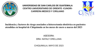 UNIVERSIDAD DE SAN CARLOS DE GUATEMALA
CENTRO UNIVERSITARIO DE ORIENTE -CUNORI-
CARRERA MEDICO Y CIRUJANO
Incidencia y factores de riesgo asociados a histerectomía obstétrica en pacientes
atendidas en hospital de Chiquimula en los meses de enero a marzo del 2023
ASESORA:
DRA. NATALY ORELLANA
CHIQUIMULA, MAYO DE 2023
 