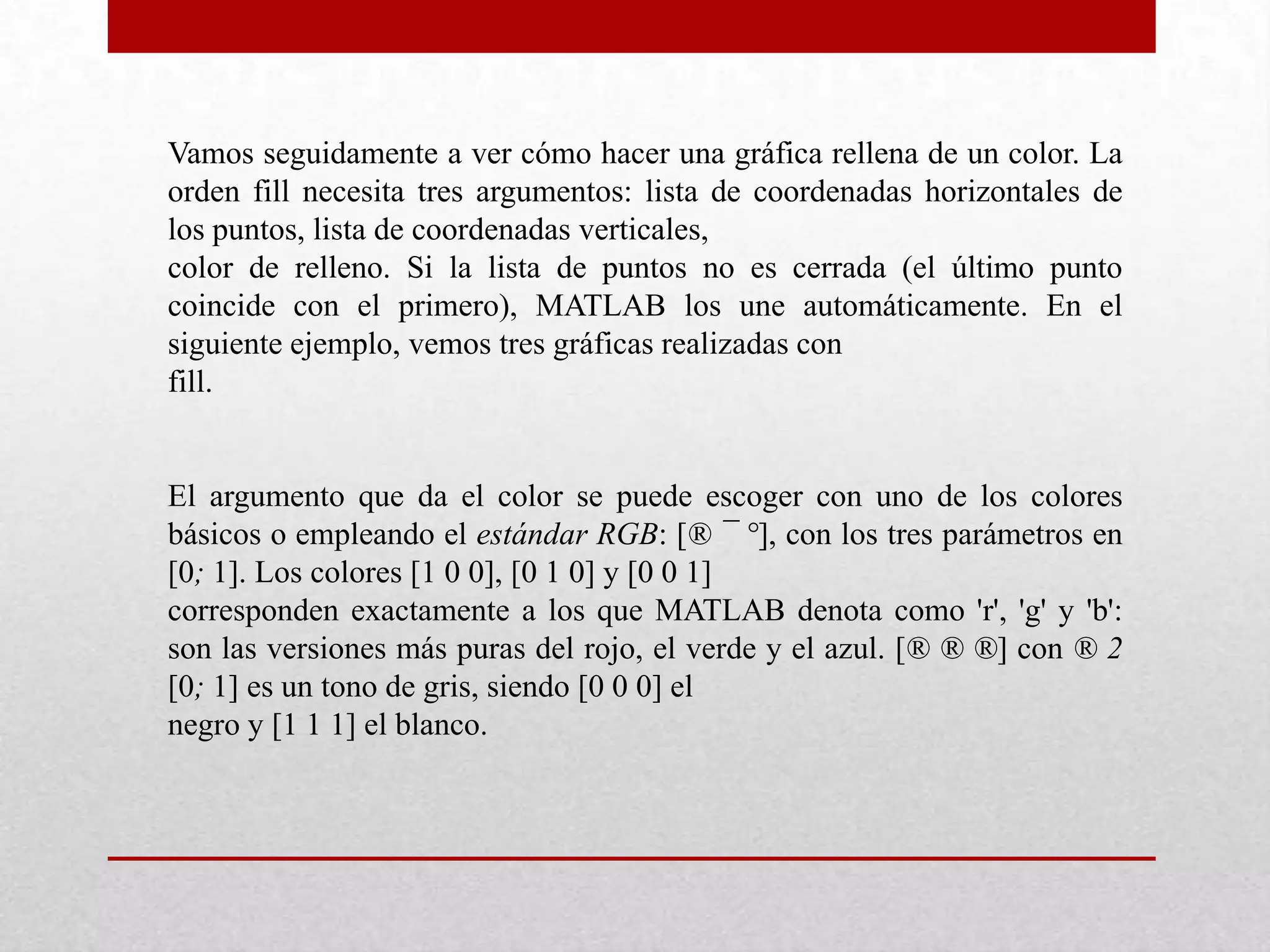 Vamos seguidamente a ver cómo hacer una gráfica rellena de un color. La
orden fill necesita tres argumentos: lista de coordenadas horizontales de
los puntos, lista de coordenadas verticales,
color de relleno. Si la lista de puntos no es cerrada (el último punto
coincide con el primero), MATLAB los une automáticamente. En el
siguiente ejemplo, vemos tres gráficas realizadas con
fill.
El argumento que da el color se puede escoger con uno de los colores
básicos o empleando el estándar RGB: [® ¯ °], con los tres parámetros en
[0; 1]. Los colores [1 0 0], [0 1 0] y [0 0 1]
corresponden exactamente a los que MATLAB denota como 'r', 'g' y 'b':
son las versiones más puras del rojo, el verde y el azul. [® ® ®] con ® 2
[0; 1] es un tono de gris, siendo [0 0 0] el
negro y [1 1 1] el blanco.
 