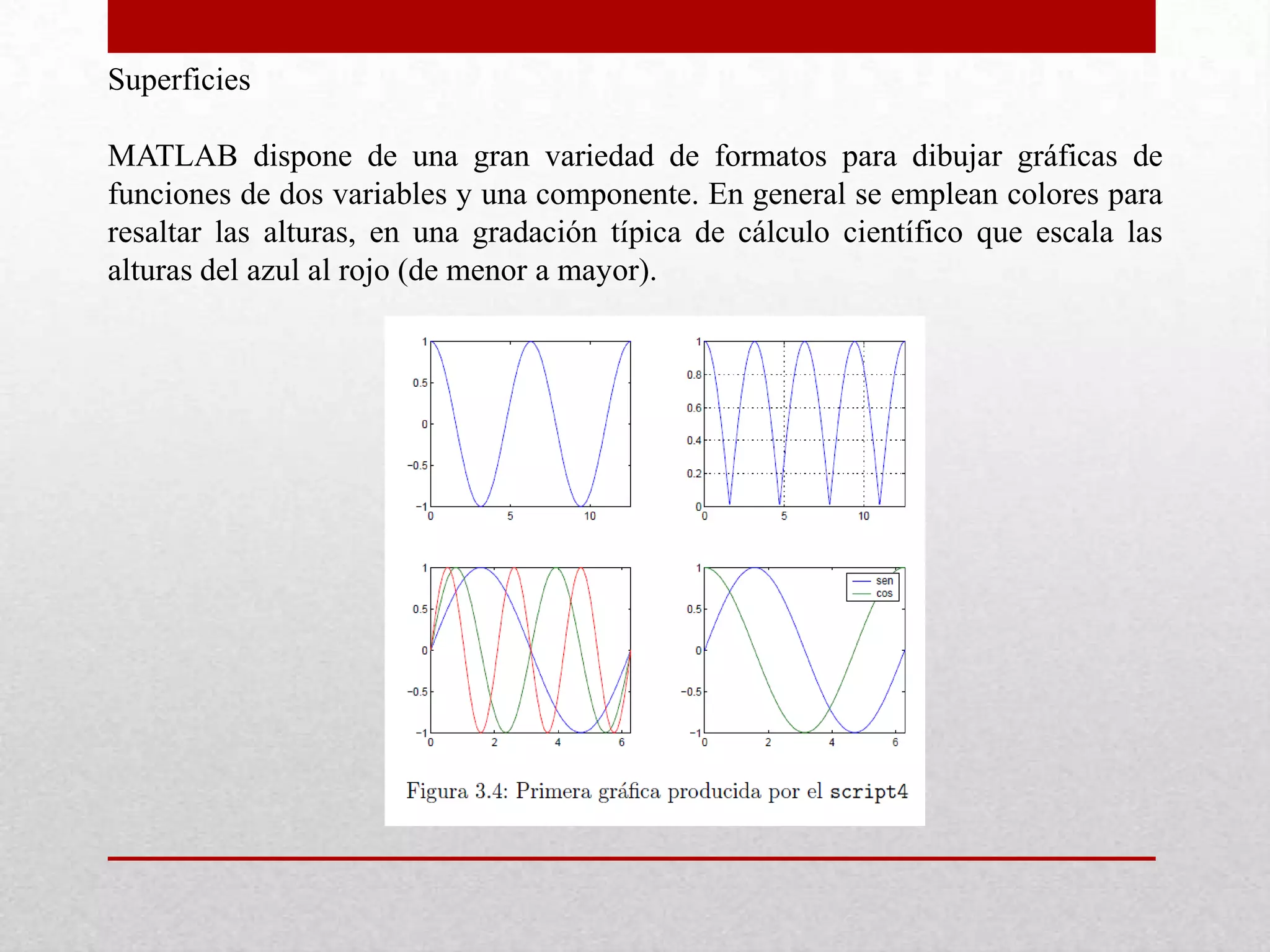 Superficies
MATLAB dispone de una gran variedad de formatos para dibujar gráficas de
funciones de dos variables y una componente. En general se emplean colores para
resaltar las alturas, en una gradación típica de cálculo científico que escala las
alturas del azul al rojo (de menor a mayor).
 