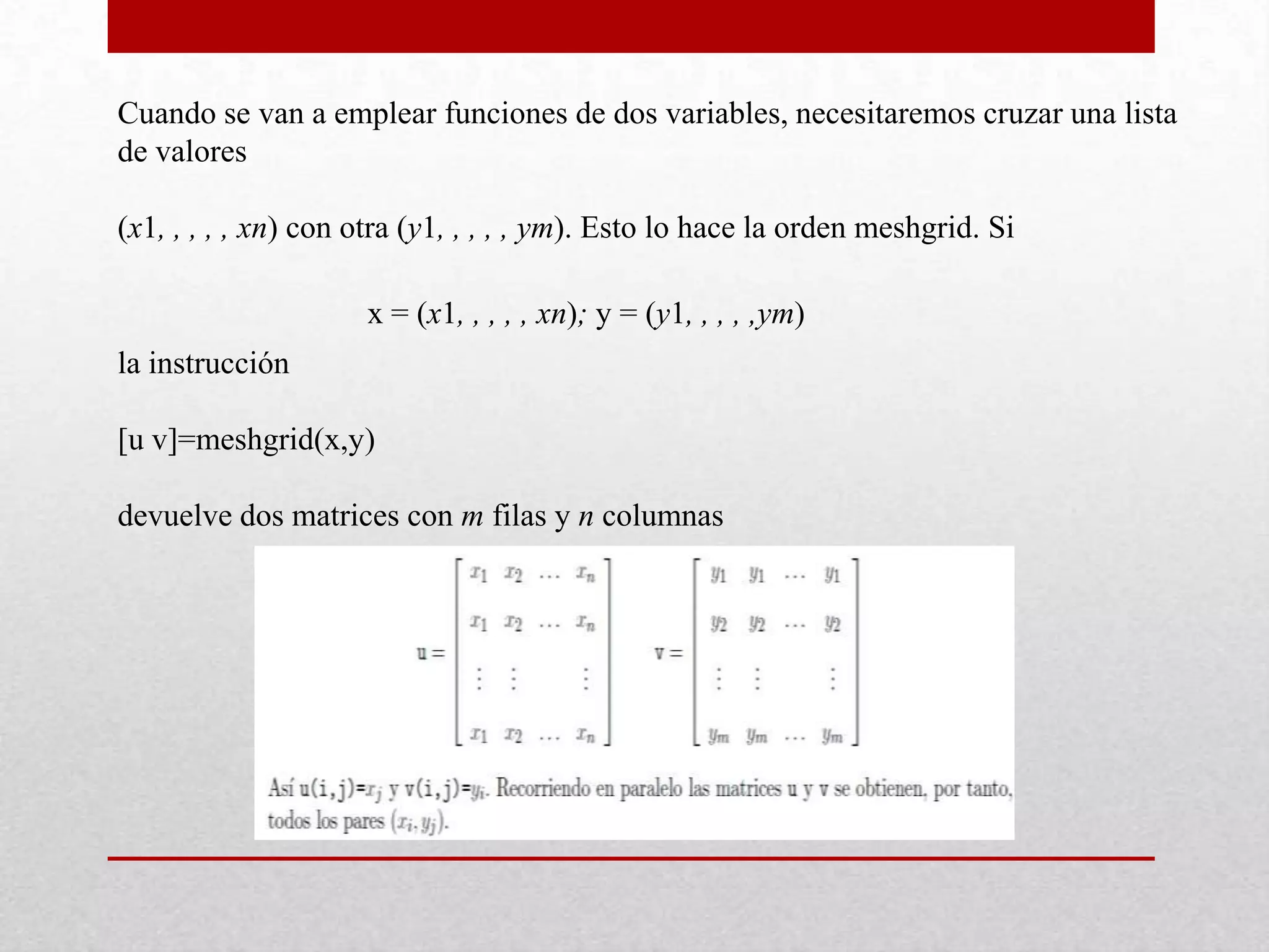 Cuando se van a emplear funciones de dos variables, necesitaremos cruzar una lista
de valores
(x1, , , , , xn) con otra (y1, , , , , ym). Esto lo hace la orden meshgrid. Si
x = (x1, , , , , xn); y = (y1, , , , ,ym)
la instrucción
[u v]=meshgrid(x,y)
devuelve dos matrices con m filas y n columnas
 