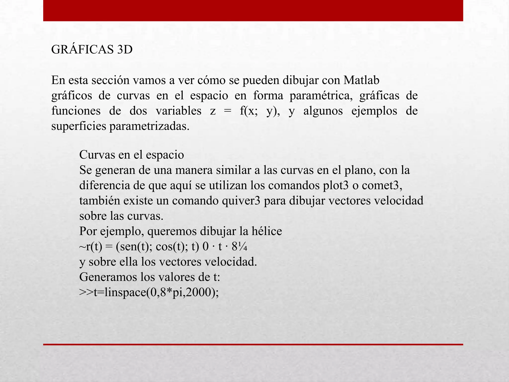 GRÁFICAS 3D
En esta sección vamos a ver cómo se pueden dibujar con Matlab
gráficos de curvas en el espacio en forma paramétrica, gráficas de
funciones de dos variables z = f(x; y), y algunos ejemplos de
superficies parametrizadas.
Curvas en el espacio
Se generan de una manera similar a las curvas en el plano, con la
diferencia de que aquí se utilizan los comandos plot3 o comet3,
también existe un comando quiver3 para dibujar vectores velocidad
sobre las curvas.
Por ejemplo, queremos dibujar la hélice
~r(t) = (sen(t); cos(t); t) 0 · t · 8¼
y sobre ella los vectores velocidad.
Generamos los valores de t:
>>t=linspace(0,8*pi,2000);
 