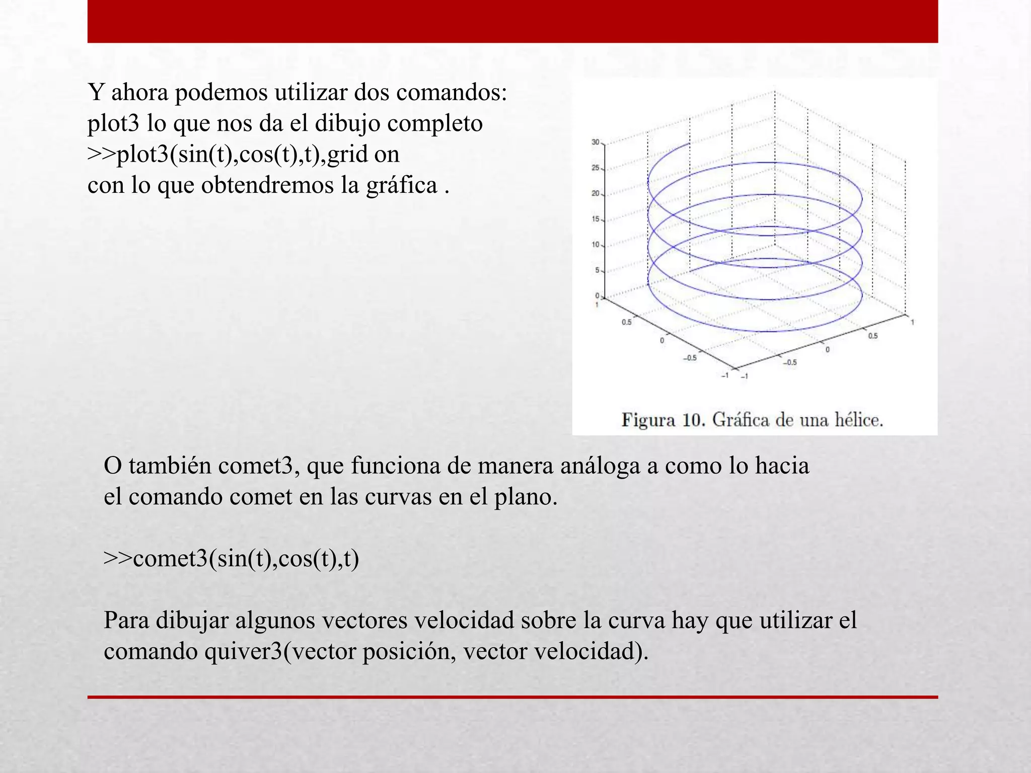 Y ahora podemos utilizar dos comandos:
plot3 lo que nos da el dibujo completo
>>plot3(sin(t),cos(t),t),grid on
con lo que obtendremos la gráfica .
O también comet3, que funciona de manera análoga a como lo hacia
el comando comet en las curvas en el plano.
>>comet3(sin(t),cos(t),t)
Para dibujar algunos vectores velocidad sobre la curva hay que utilizar el
comando quiver3(vector posición, vector velocidad).
 