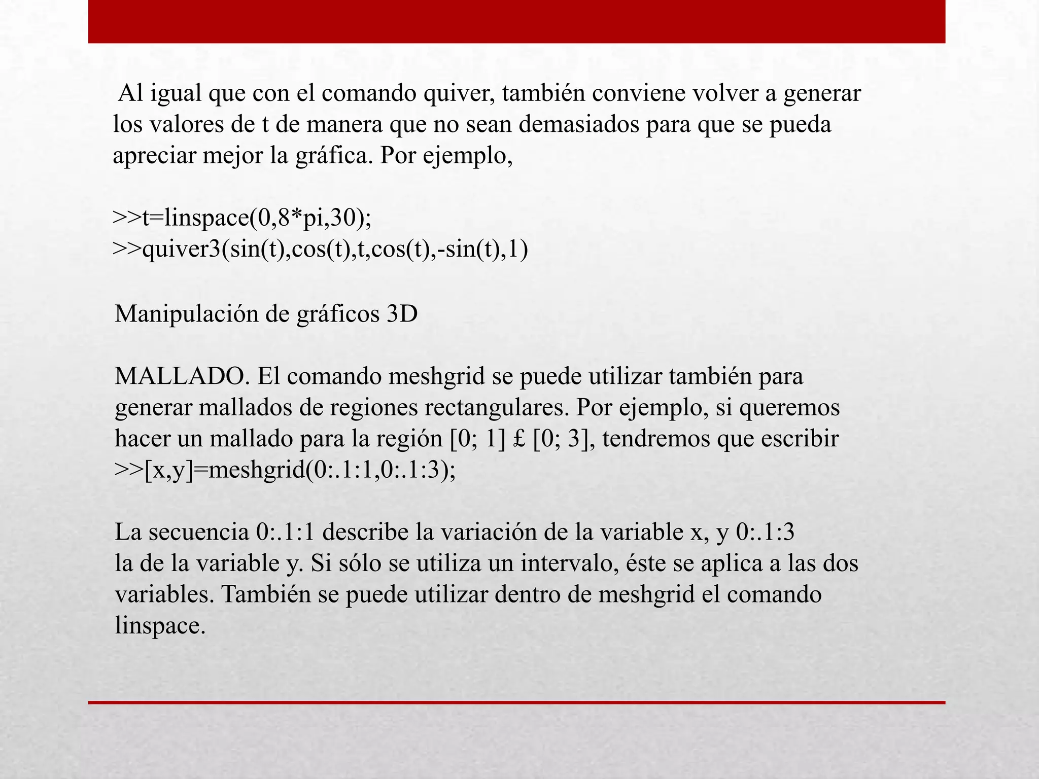 Al igual que con el comando quiver, también conviene volver a generar
los valores de t de manera que no sean demasiados para que se pueda
apreciar mejor la gráfica. Por ejemplo,
>>t=linspace(0,8*pi,30);
>>quiver3(sin(t),cos(t),t,cos(t),-sin(t),1)
Manipulación de gráficos 3D
MALLADO. El comando meshgrid se puede utilizar también para
generar mallados de regiones rectangulares. Por ejemplo, si queremos
hacer un mallado para la región [0; 1] £ [0; 3], tendremos que escribir
>>[x,y]=meshgrid(0:.1:1,0:.1:3);
La secuencia 0:.1:1 describe la variación de la variable x, y 0:.1:3
la de la variable y. Si sólo se utiliza un intervalo, éste se aplica a las dos
variables. También se puede utilizar dentro de meshgrid el comando
linspace.
 