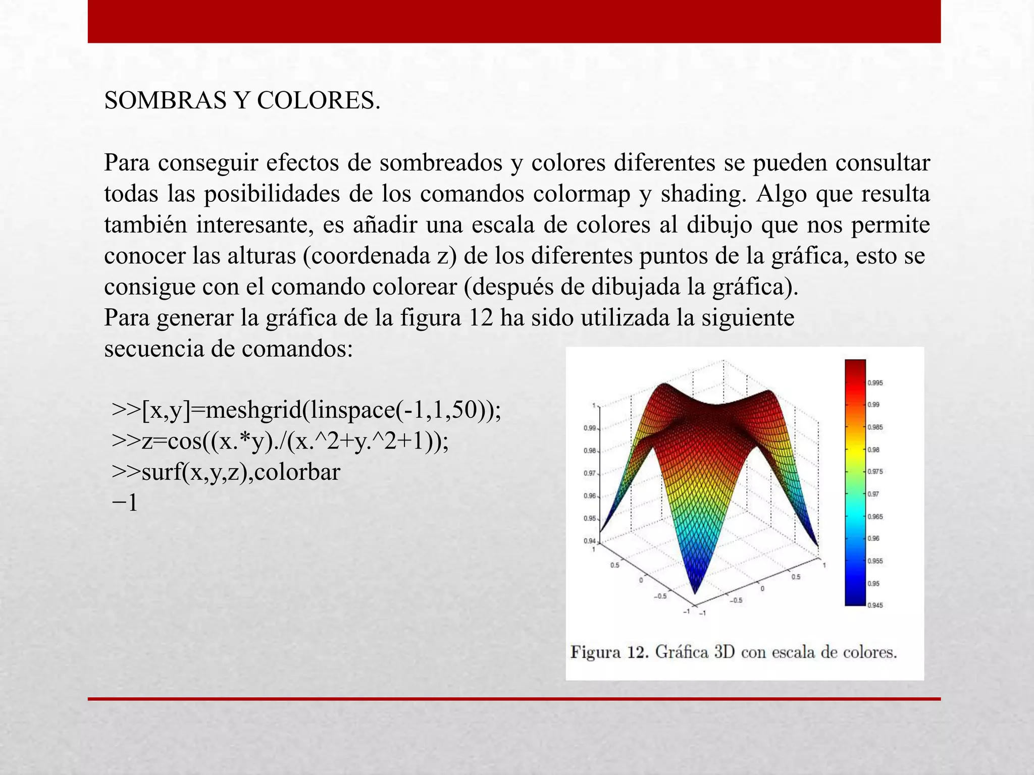SOMBRAS Y COLORES.
Para conseguir efectos de sombreados y colores diferentes se pueden consultar
todas las posibilidades de los comandos colormap y shading. Algo que resulta
también interesante, es añadir una escala de colores al dibujo que nos permite
conocer las alturas (coordenada z) de los diferentes puntos de la gráfica, esto se
consigue con el comando colorear (después de dibujada la gráfica).
Para generar la gráfica de la figura 12 ha sido utilizada la siguiente
secuencia de comandos:
>>[x,y]=meshgrid(linspace(-1,1,50));
>>z=cos((x.*y)./(x.^2+y.^2+1));
>>surf(x,y,z),colorbar
−1
 