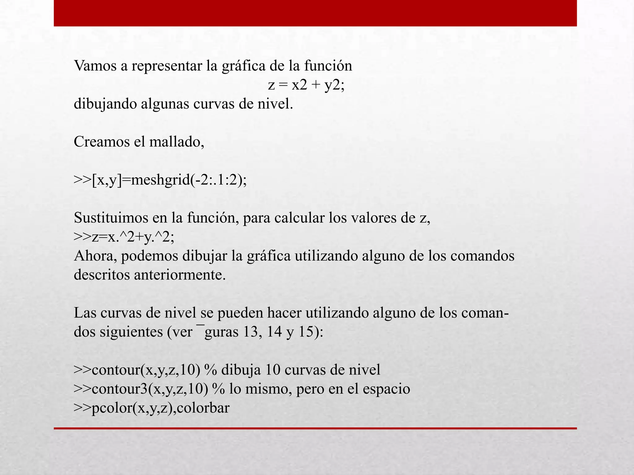 Vamos a representar la gráfica de la función
z = x2 + y2;
dibujando algunas curvas de nivel.
Creamos el mallado,
>>[x,y]=meshgrid(-2:.1:2);
Sustituimos en la función, para calcular los valores de z,
>>z=x.^2+y.^2;
Ahora, podemos dibujar la gráfica utilizando alguno de los comandos
descritos anteriormente.
Las curvas de nivel se pueden hacer utilizando alguno de los coman-
dos siguientes (ver ¯guras 13, 14 y 15):
>>contour(x,y,z,10) % dibuja 10 curvas de nivel
>>contour3(x,y,z,10) % lo mismo, pero en el espacio
>>pcolor(x,y,z),colorbar
 