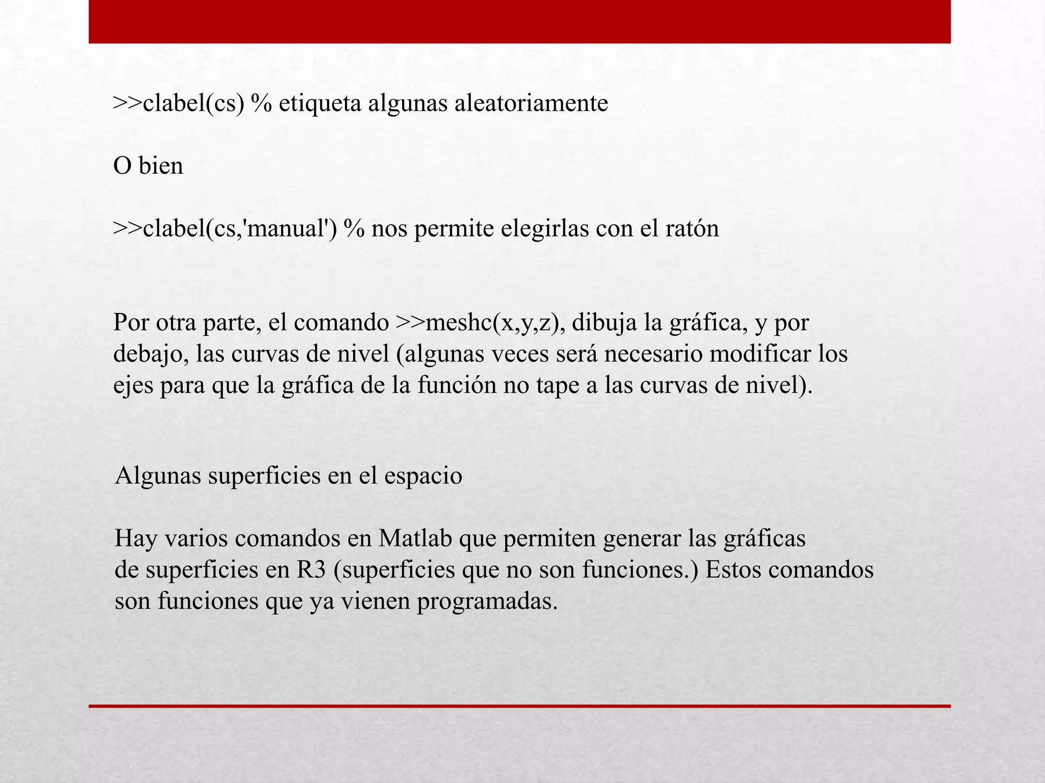 >>clabel(cs) % etiqueta algunas aleatoriamente
O bien
>>clabel(cs,'manual') % nos permite elegirlas con el ratón
Por otra parte, el comando >>meshc(x,y,z), dibuja la gráfica, y por
debajo, las curvas de nivel (algunas veces será necesario modificar los
ejes para que la gráfica de la función no tape a las curvas de nivel).
Algunas superficies en el espacio
Hay varios comandos en Matlab que permiten generar las gráficas
de superficies en R3 (superficies que no son funciones.) Estos comandos
son funciones que ya vienen programadas.
 