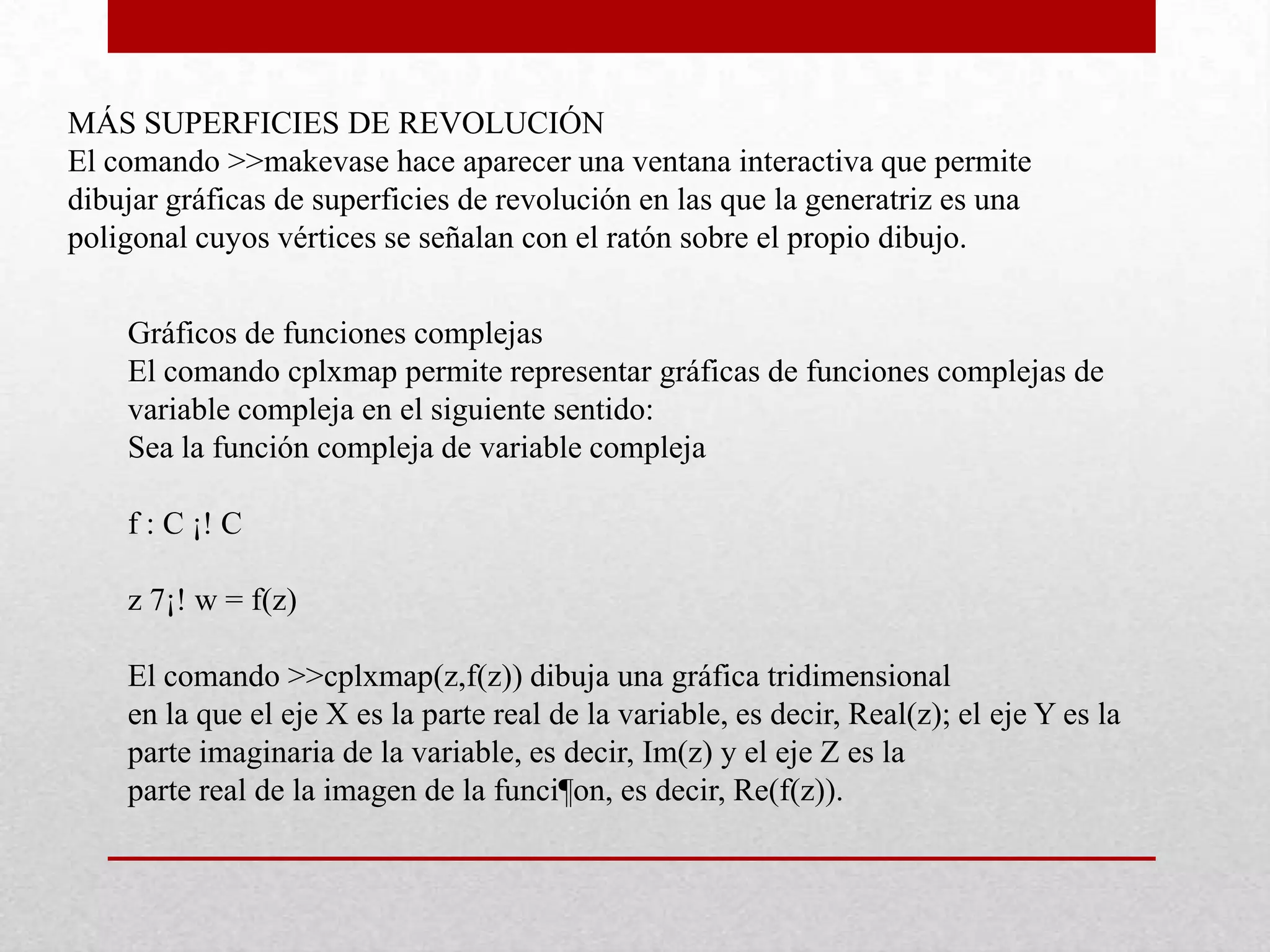 MÁS SUPERFICIES DE REVOLUCIÓN
El comando >>makevase hace aparecer una ventana interactiva que permite
dibujar gráficas de superficies de revolución en las que la generatriz es una
poligonal cuyos vértices se señalan con el ratón sobre el propio dibujo.
Gráficos de funciones complejas
El comando cplxmap permite representar gráficas de funciones complejas de
variable compleja en el siguiente sentido:
Sea la función compleja de variable compleja
f : C ¡! C
z 7¡! w = f(z)
El comando >>cplxmap(z,f(z)) dibuja una gráfica tridimensional
en la que el eje X es la parte real de la variable, es decir, Real(z); el eje Y es la
parte imaginaria de la variable, es decir, Im(z) y el eje Z es la
parte real de la imagen de la funci¶on, es decir, Re(f(z)).
 