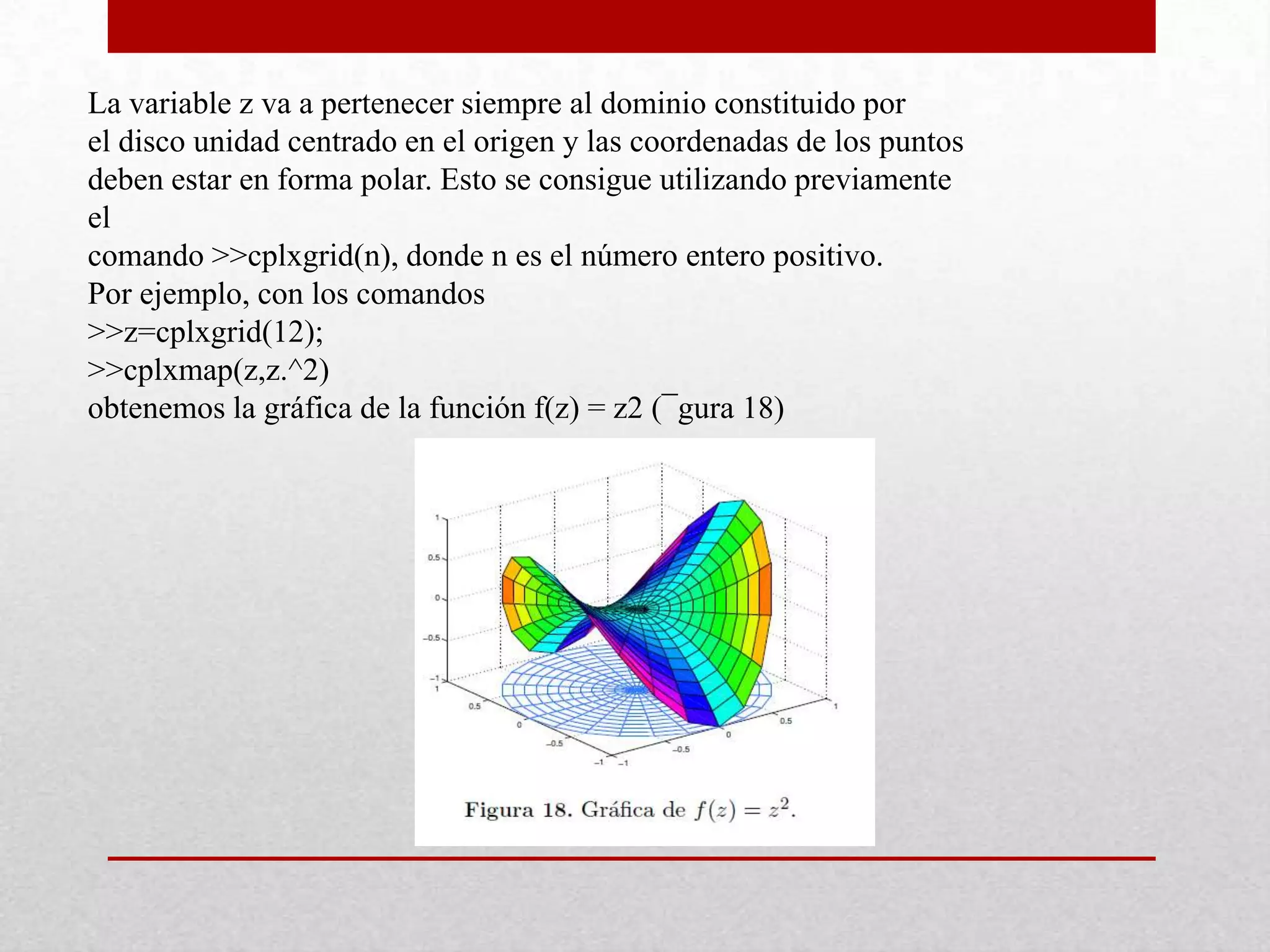 La variable z va a pertenecer siempre al dominio constituido por
el disco unidad centrado en el origen y las coordenadas de los puntos
deben estar en forma polar. Esto se consigue utilizando previamente
el
comando >>cplxgrid(n), donde n es el número entero positivo.
Por ejemplo, con los comandos
>>z=cplxgrid(12);
>>cplxmap(z,z.^2)
obtenemos la gráfica de la función f(z) = z2 (¯gura 18)
 
