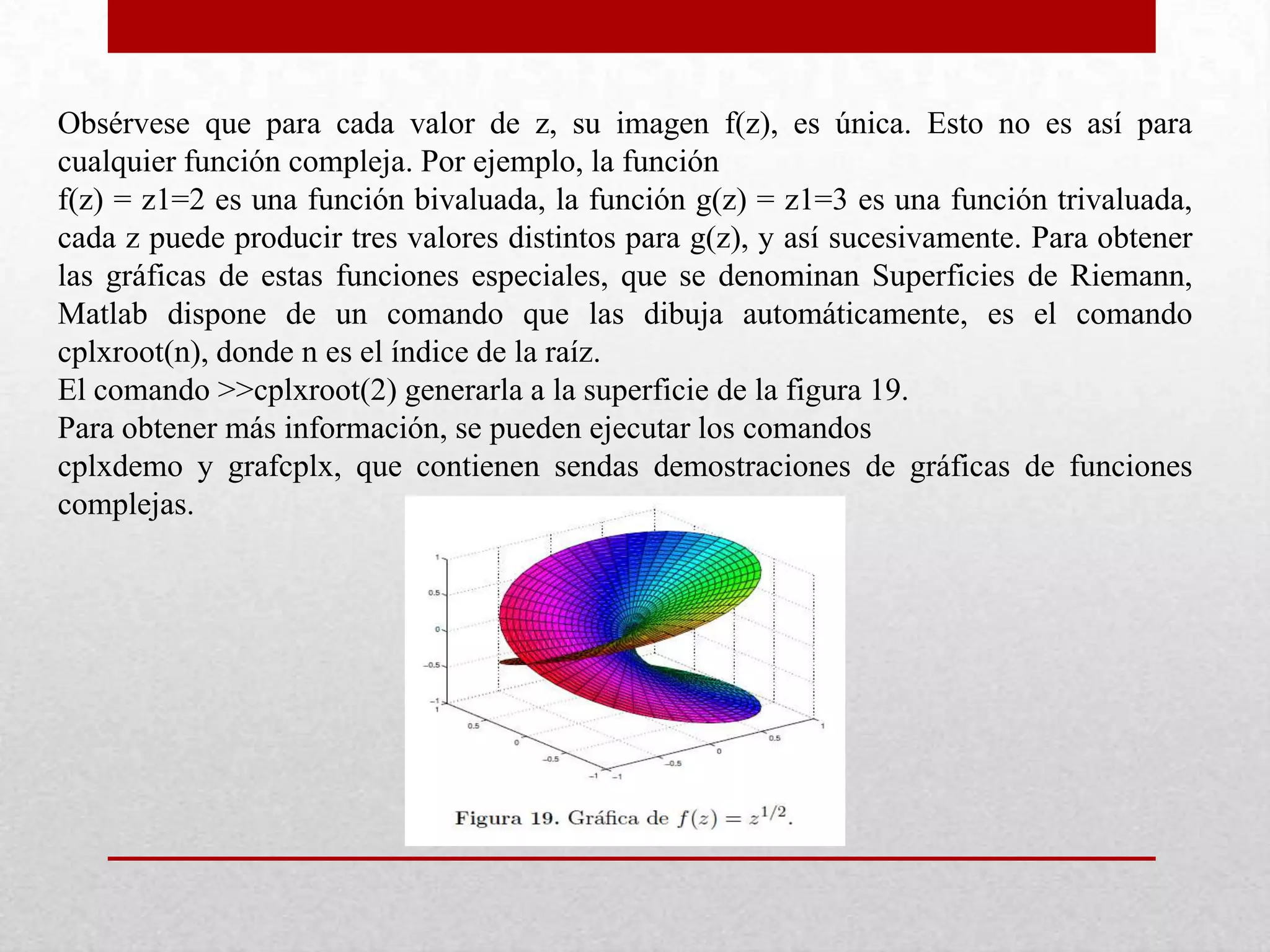 Obsérvese que para cada valor de z, su imagen f(z), es única. Esto no es así para
cualquier función compleja. Por ejemplo, la función
f(z) = z1=2 es una función bivaluada, la función g(z) = z1=3 es una función trivaluada,
cada z puede producir tres valores distintos para g(z), y así sucesivamente. Para obtener
las gráficas de estas funciones especiales, que se denominan Superficies de Riemann,
Matlab dispone de un comando que las dibuja automáticamente, es el comando
cplxroot(n), donde n es el índice de la raíz.
El comando >>cplxroot(2) generarla a la superficie de la figura 19.
Para obtener más información, se pueden ejecutar los comandos
cplxdemo y grafcplx, que contienen sendas demostraciones de gráficas de funciones
complejas.
 