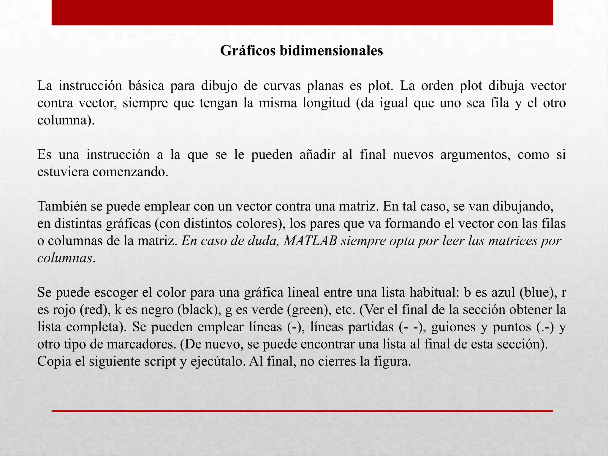Gráficos bidimensionales
La instrucción básica para dibujo de curvas planas es plot. La orden plot dibuja vector
contra vector, siempre que tengan la misma longitud (da igual que uno sea fila y el otro
columna).
Es una instrucción a la que se le pueden añadir al final nuevos argumentos, como si
estuviera comenzando.
También se puede emplear con un vector contra una matriz. En tal caso, se van dibujando,
en distintas gráficas (con distintos colores), los pares que va formando el vector con las filas
o columnas de la matriz. En caso de duda, MATLAB siempre opta por leer las matrices por
columnas.
Se puede escoger el color para una gráfica lineal entre una lista habitual: b es azul (blue), r
es rojo (red), k es negro (black), g es verde (green), etc. (Ver el final de la sección obtener la
lista completa). Se pueden emplear líneas (-), líneas partidas (- -), guiones y puntos (.-) y
otro tipo de marcadores. (De nuevo, se puede encontrar una lista al final de esta sección).
Copia el siguiente script y ejecútalo. Al final, no cierres la figura.
 