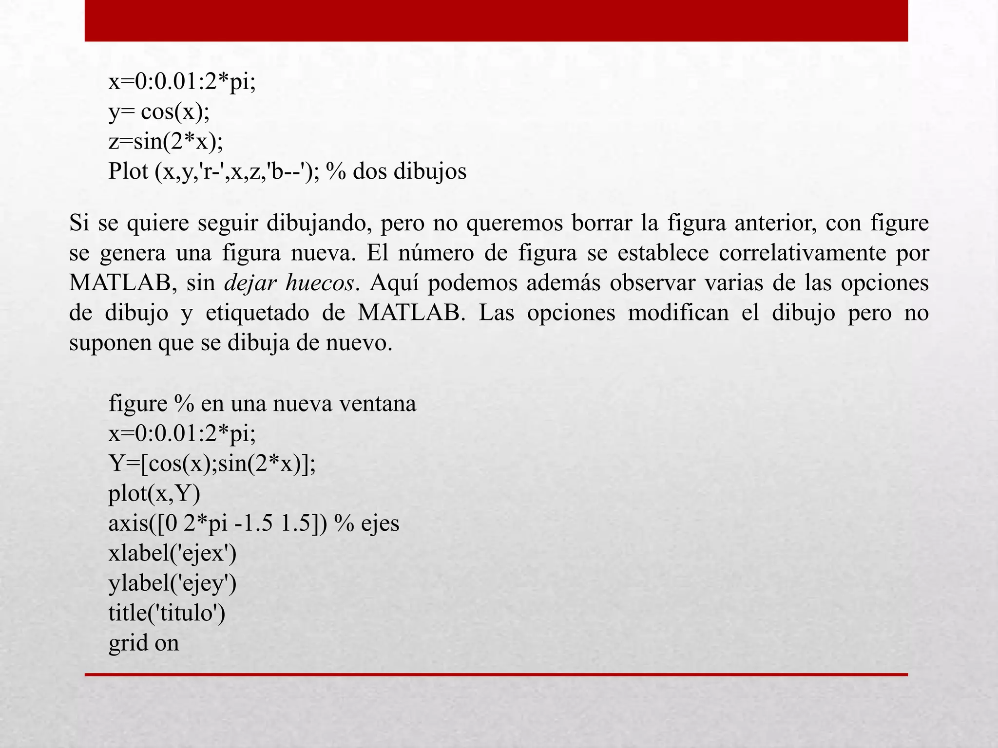 x=0:0.01:2*pi;
y= cos(x);
z=sin(2*x);
Plot (x,y,'r-',x,z,'b--'); % dos dibujos
Si se quiere seguir dibujando, pero no queremos borrar la figura anterior, con figure
se genera una figura nueva. El número de figura se establece correlativamente por
MATLAB, sin dejar huecos. Aquí podemos además observar varias de las opciones
de dibujo y etiquetado de MATLAB. Las opciones modifican el dibujo pero no
suponen que se dibuja de nuevo.
figure % en una nueva ventana
x=0:0.01:2*pi;
Y=[cos(x);sin(2*x)];
plot(x,Y)
axis([0 2*pi -1.5 1.5]) % ejes
xlabel('ejex')
ylabel('ejey')
title('titulo')
grid on
 