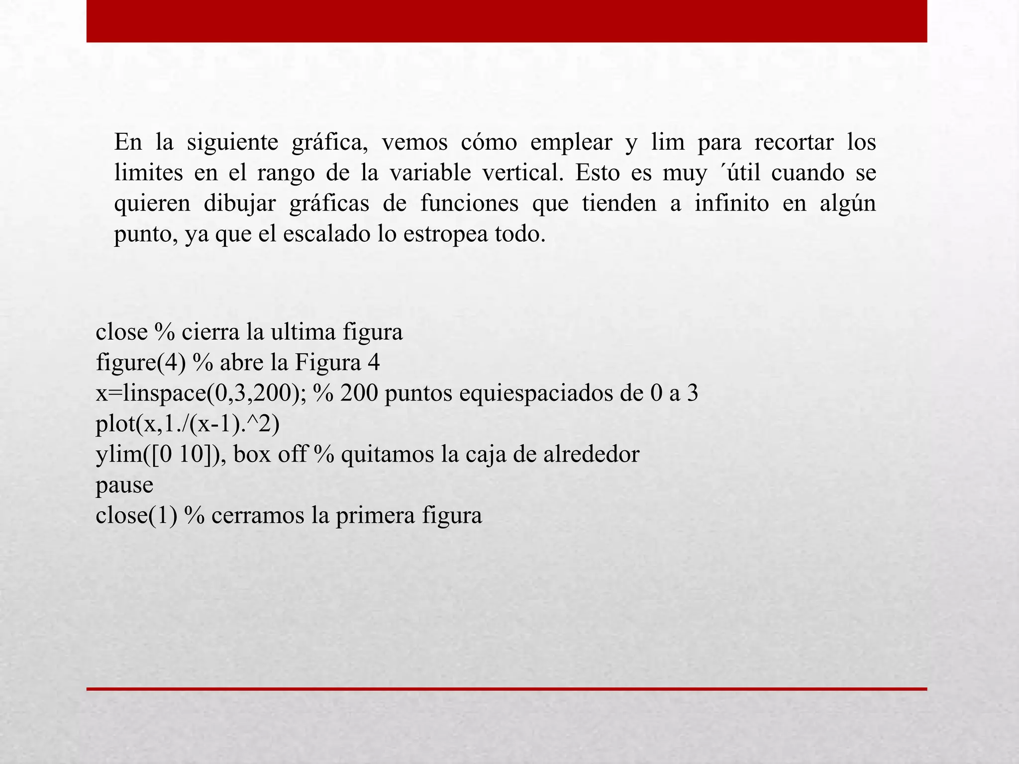 En la siguiente gráfica, vemos cómo emplear y lim para recortar los
limites en el rango de la variable vertical. Esto es muy ´útil cuando se
quieren dibujar gráficas de funciones que tienden a infinito en algún
punto, ya que el escalado lo estropea todo.
close % cierra la ultima figura
figure(4) % abre la Figura 4
x=linspace(0,3,200); % 200 puntos equiespaciados de 0 a 3
plot(x,1./(x-1).^2)
ylim([0 10]), box off % quitamos la caja de alrededor
pause
close(1) % cerramos la primera figura
 