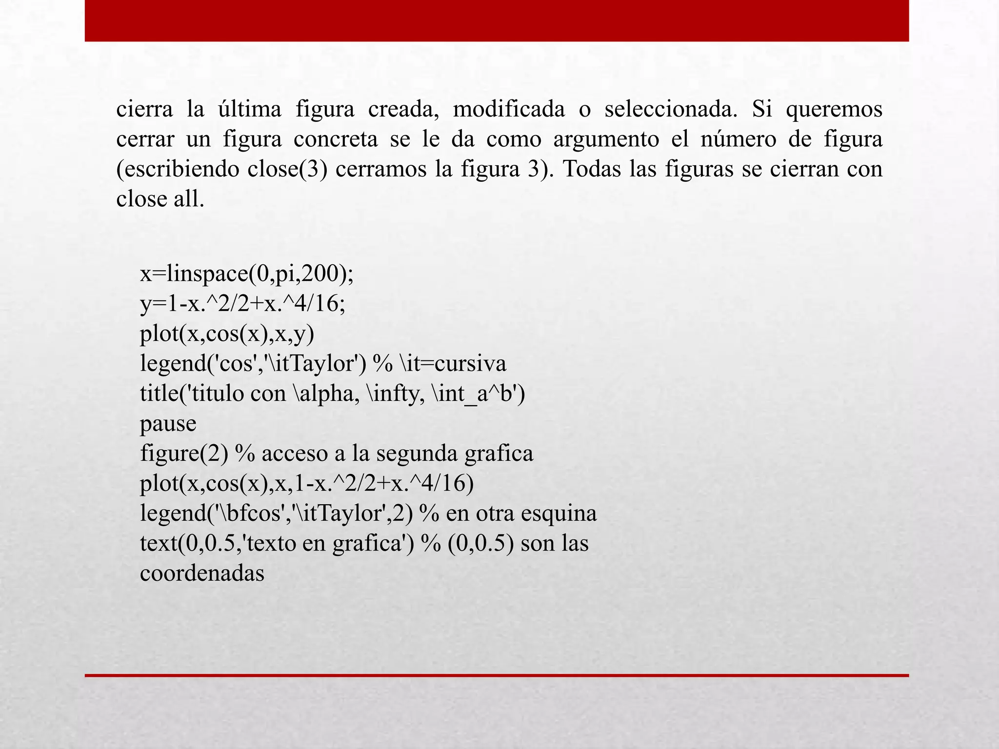 cierra la última figura creada, modificada o seleccionada. Si queremos
cerrar un figura concreta se le da como argumento el número de figura
(escribiendo close(3) cerramos la figura 3). Todas las figuras se cierran con
close all.
x=linspace(0,pi,200);
y=1-x.^2/2+x.^4/16;
plot(x,cos(x),x,y)
legend('cos','itTaylor') % it=cursiva
title('titulo con alpha, infty, int_a^b')
pause
figure(2) % acceso a la segunda grafica
plot(x,cos(x),x,1-x.^2/2+x.^4/16)
legend('bfcos','itTaylor',2) % en otra esquina
text(0,0.5,'texto en grafica') % (0,0.5) son las
coordenadas
 