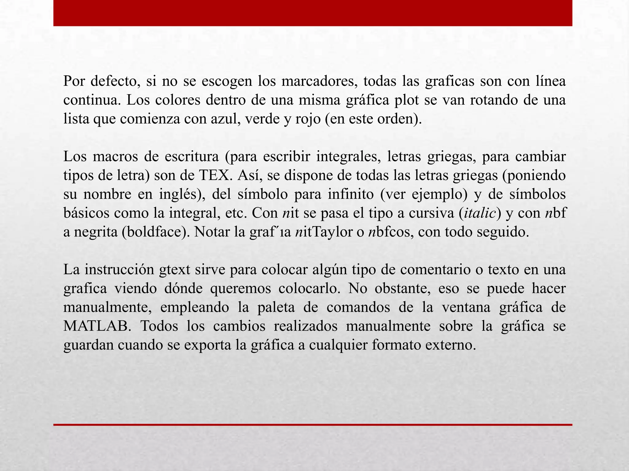 Por defecto, si no se escogen los marcadores, todas las graficas son con línea
continua. Los colores dentro de una misma gráfica plot se van rotando de una
lista que comienza con azul, verde y rojo (en este orden).
Los macros de escritura (para escribir integrales, letras griegas, para cambiar
tipos de letra) son de TEX. Así, se dispone de todas las letras griegas (poniendo
su nombre en inglés), del símbolo para infinito (ver ejemplo) y de símbolos
básicos como la integral, etc. Con nit se pasa el tipo a cursiva (italic) y con nbf
a negrita (boldface). Notar la graf´ıa nitTaylor o nbfcos, con todo seguido.
La instrucción gtext sirve para colocar algún tipo de comentario o texto en una
grafica viendo dónde queremos colocarlo. No obstante, eso se puede hacer
manualmente, empleando la paleta de comandos de la ventana gráfica de
MATLAB. Todos los cambios realizados manualmente sobre la gráfica se
guardan cuando se exporta la gráfica a cualquier formato externo.
 