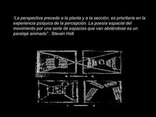 “ La perspectiva precede a la planta y a la sección, es prioritaria en la experiencia psíquica de la percepción. La poesía espacial del movimiento por una serie de espacios que van abriéndose es un paralaje animado”  . Steven Holl 