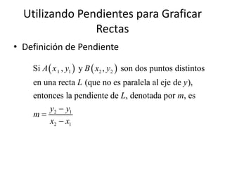 Utilizando Pendientes para Graficar
                Rectas
• Definición de Pendiente

    Si A  x 1 , y1  y B  x2 , y2  son dos puntos distintos
    en una recta L (que no es paralela al eje de y ),
    entonces la pendiente de L, denotada por m, es
        y2  y1
    m
         x2  x1
 