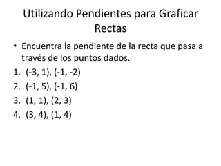 Utilizando Pendientes para Graficar
                Rectas
• Encuentra la pendiente de la recta que pasa a
  través de los puntos dados.
1. (-3, 1), (-1, -2)
2. (-1, 5), (-1, 6)
3. (1, 1), (2, 3)
4. (3, 4), (1, 4)
 