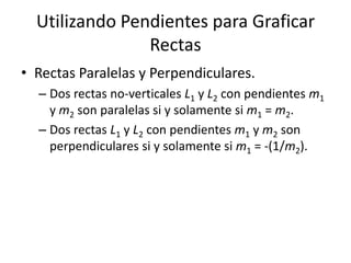 Utilizando Pendientes para Graficar
                Rectas
• Rectas Paralelas y Perpendiculares.
  – Dos rectas no-verticales L1 y L2 con pendientes m1
    y m2 son paralelas si y solamente si m1 = m2.
  – Dos rectas L1 y L2 con pendientes m1 y m2 son
    perpendiculares si y solamente si m1 = -(1/m2).
 
