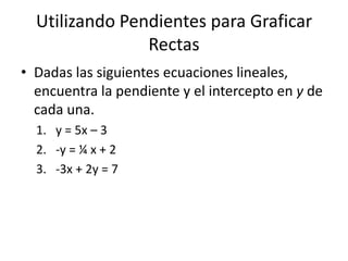 Utilizando Pendientes para Graficar
                Rectas
• Dadas las siguientes ecuaciones lineales,
  encuentra la pendiente y el intercepto en y de
  cada una.
  1. y = 5x – 3
  2. -y = ¼ x + 2
  3. -3x + 2y = 7
 