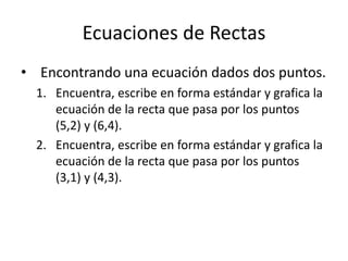 Ecuaciones de Rectas
• Encontrando una ecuación dados dos puntos.
  1. Encuentra, escribe en forma estándar y grafica la
     ecuación de la recta que pasa por los puntos
     (5,2) y (6,4).
  2. Encuentra, escribe en forma estándar y grafica la
     ecuación de la recta que pasa por los puntos
     (3,1) y (4,3).
 