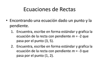 Ecuaciones de Rectas
• Encontrando una ecuación dado un punto y la
  pendiente.
  1. Encuentra, escribe en forma estándar y grafica la
     ecuación de la recta con pendiente m = -2 que
     pasa por el punto (3, 5).
  2. Encuentra, escribe en forma estándar y grafica la
     ecuación de la recta con pendiente m = -3 que
     pasa por el punto (1, 2).
 
